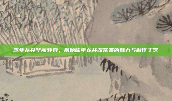 陈年龙井华丽转身,揭秘陈年龙井改花茶的魅力与制作工艺