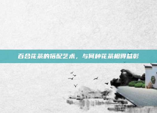 百合花茶的搭配艺术,与何种花茶相得益彰