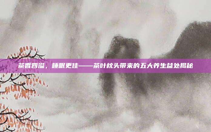 茶香四溢，睡眠更佳——茶叶枕头带来的五大养生益处揭秘