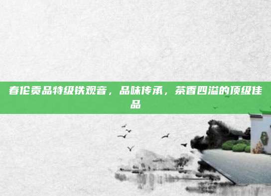 春伦贡品特级铁观音,品味传承,茶香四溢的顶级佳品