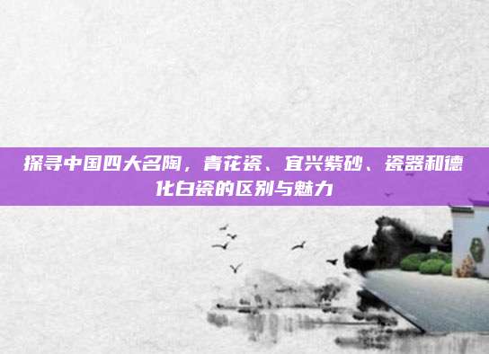 探寻中国四大名陶，青花瓷、宜兴紫砂、瓷器和德化白瓷的区别与魅力