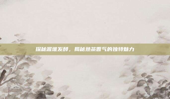 探秘渥堆发酵，揭秘熟茶香气的独特魅力