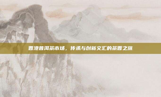 香港普洱茶市场，传承与创新交汇的茶香之旅