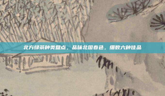 北方绿茶种类盘点，品味北国春色，细数六种佳品