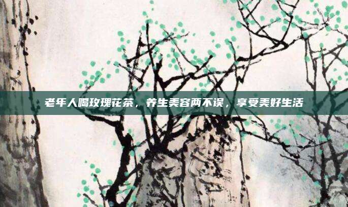 老年人喝玫瑰花茶，养生美容两不误，享受美好生活