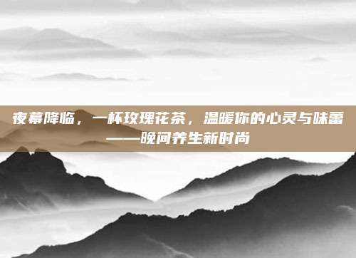 夜幕降临,一杯玫瑰花茶,温暖你的心灵与味蕾——晚间养生新时尚