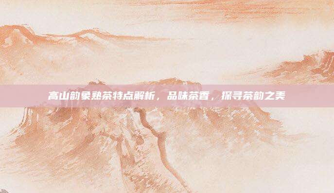 高山韵象熟茶特点解析,品味茶香,探寻茶韵之美
