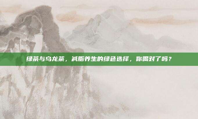 绿茶与乌龙茶,减脂养生的绿色选择,你喝对了吗?