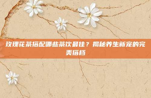 玫瑰花茶搭配哪些茶饮最佳？揭秘养生新宠的完美搭档
