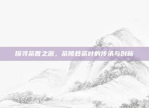 探寻茶香之源，茶陵县茶叶的传承与创新