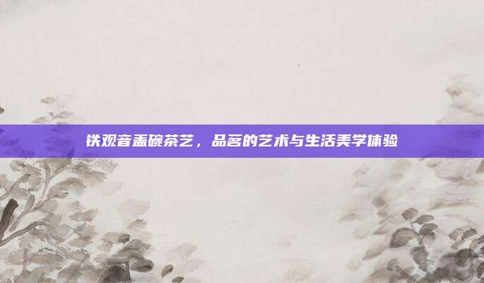 铁观音盖碗茶艺,品茗的艺术与生活美学体验