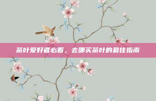 茶叶爱好者必看，去哪买茶叶的最佳指南