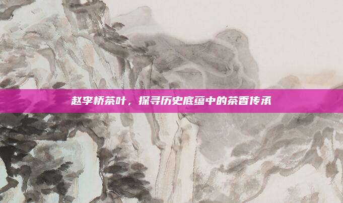赵李桥茶叶,探寻历史底蕴中的茶香传承