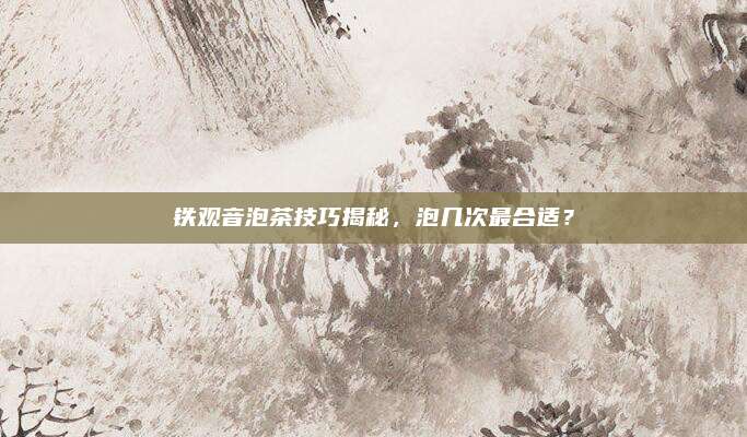 铁观音泡茶技巧揭秘，泡几次最合适？