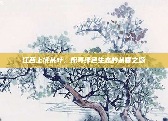 江西上饶茶叶，探寻绿色生态的茶香之源