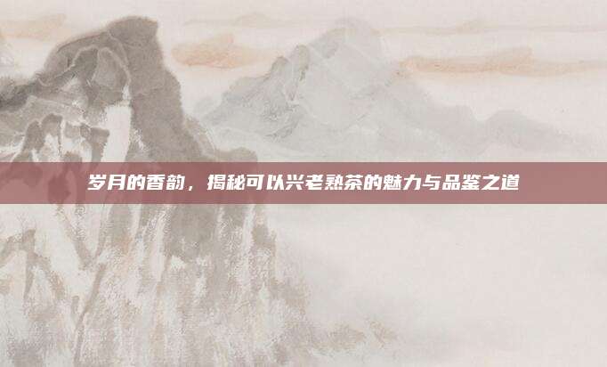 岁月的香韵，揭秘可以兴老熟茶的魅力与品鉴之道
