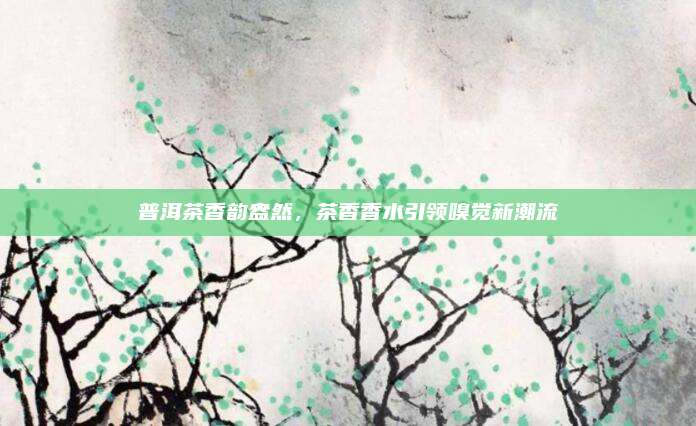 普洱茶香韵盎然，茶香香水引领嗅觉新潮流