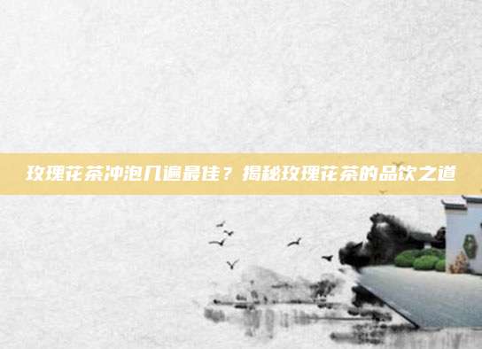 玫瑰花茶冲泡几遍最佳？揭秘玫瑰花茶的品饮之道