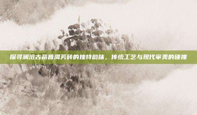 探寻澜沧古茶普洱芳砖的独特韵味,传统工艺与现代审美的碰撞