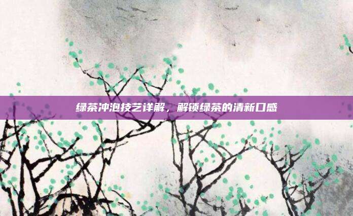 绿茶冲泡技艺详解，解锁绿茶的清新口感
