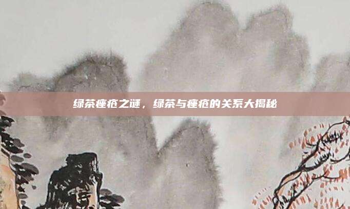 绿茶痤疮之谜,绿茶与痤疮的关系大揭秘