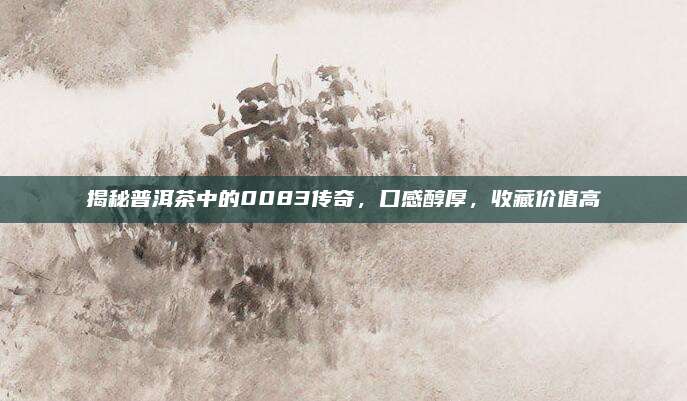 揭秘普洱茶中的0083传奇,口感醇厚,收藏价值高