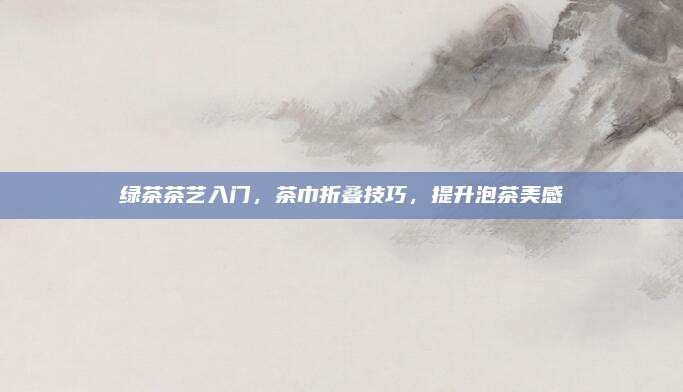 绿茶茶艺入门,茶巾折叠技巧,提升泡茶美感