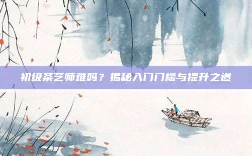 初级茶艺师难吗?揭秘入门门槛与提升之道