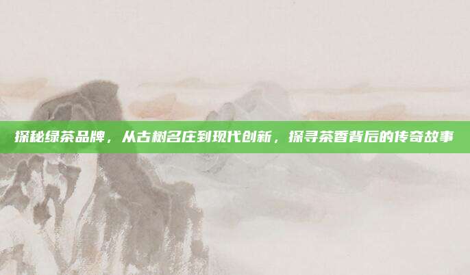 探秘绿茶品牌,从古树名庄到现代创新,探寻茶香背后的传奇故事