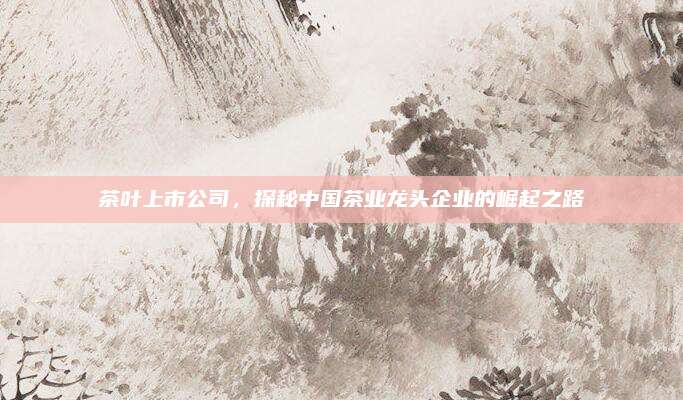 茶叶上市公司,探秘中国茶业龙头企业的崛起之路