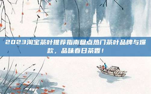 2023淘宝茶叶推荐指南盘点热门茶叶品牌与爆款，品味春日茶香！