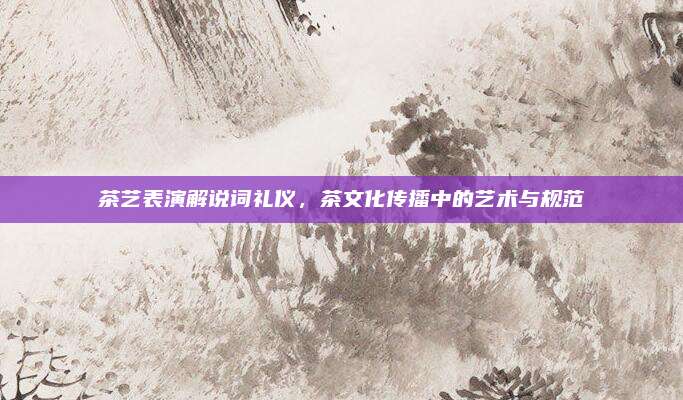 茶艺表演解说词礼仪，茶文化传播中的艺术与规范