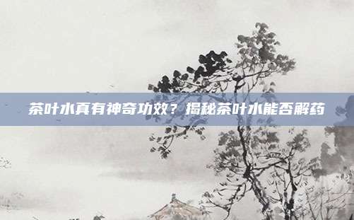 茶叶水真有神奇功效？揭秘茶叶水能否解药