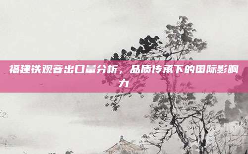 福建铁观音出口量分析，品质传承下的国际影响力