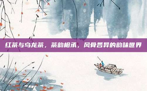 红茶与乌龙茶，茶韵相承，风骨各异的韵味世界
