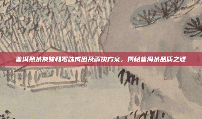普洱熟茶灰味和霉味成因及解决方案，揭秘普洱茶品质之谜