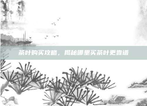 茶叶购买攻略，揭秘哪里买茶叶更靠谱