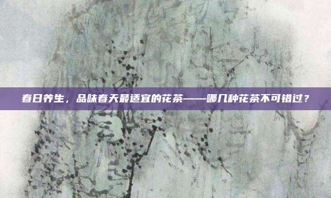 春日养生，品味春天最适宜的花茶——哪几种花茶不可错过？