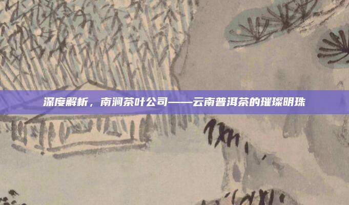 深度解析，南涧茶叶公司——云南普洱茶的璀璨明珠