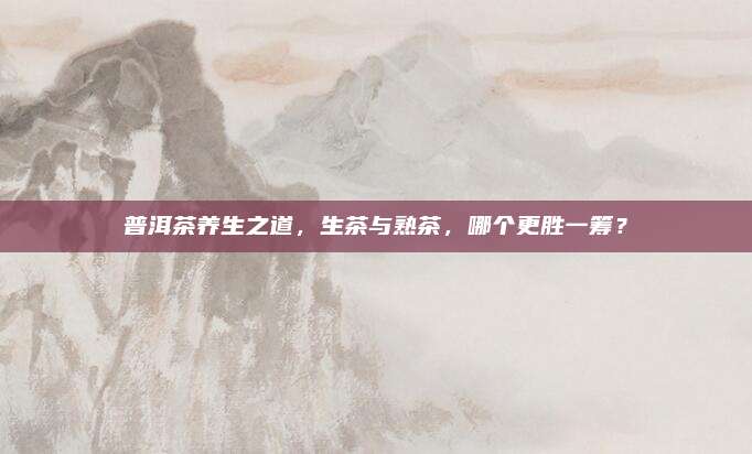 普洱茶养生之道,生茶与熟茶,哪个更胜一筹?