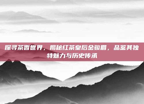 探寻茶香世界,揭秘红茶皇后金骏眉,品鉴其独特魅力与历史传承
