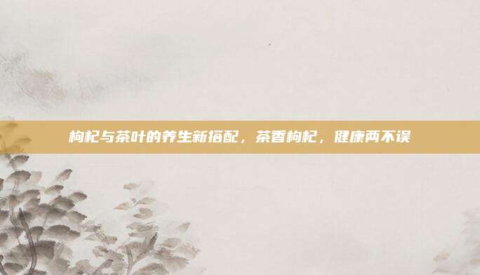 枸杞与茶叶的养生新搭配,茶香枸杞,健康两不误