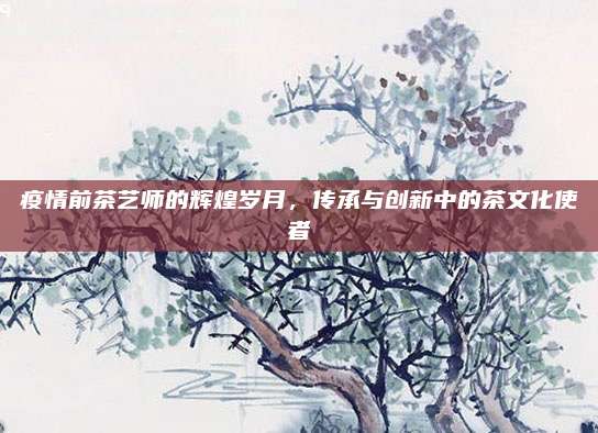 疫情前茶艺师的辉煌岁月,传承与创新中的茶文化使者