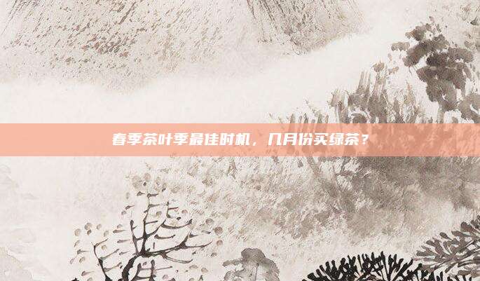 春季茶叶季最佳时机，几月份买绿茶？