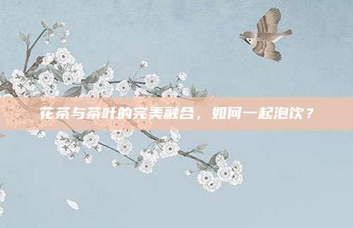 花茶与茶叶的完美融合，如何一起泡饮？