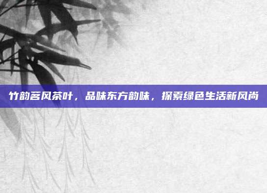 竹韵茗风茶叶，品味东方韵味，探索绿色生活新风尚
