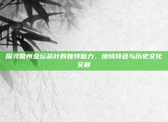 探寻常州金坛茶叶的独特魅力，地域特色与历史文化交融