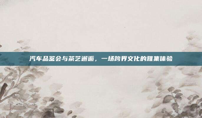 汽车品鉴会与茶艺邂逅，一场跨界文化的雅集体验