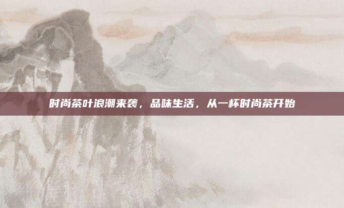 时尚茶叶浪潮来袭，品味生活，从一杯时尚茶开始