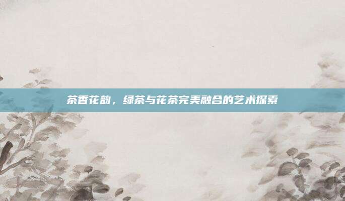 茶香花韵，绿茶与花茶完美融合的艺术探索